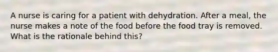 A nurse is caring for a patient with dehydration. After a meal, the nurse makes a note of the food before the food tray is removed. What is the rationale behind this?