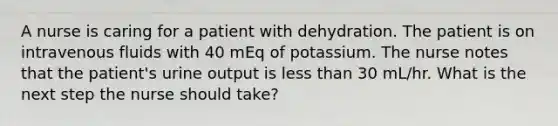 A nurse is caring for a patient with dehydration. The patient is on intravenous fluids with 40 mEq of potassium. The nurse notes that the patient's urine output is less than 30 mL/hr. What is the next step the nurse should take?