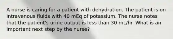 A nurse is caring for a patient with dehydration. The patient is on intravenous fluids with 40 mEq of potassium. The nurse notes that the patient's urine output is less than 30 mL/hr. What is an important next step by the nurse?