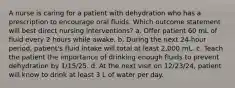 A nurse is caring for a patient with dehydration who has a prescription to encourage oral fluids. Which outcome statement will best direct nursing interventions? a. Offer patient 60 mL of fluid every 2 hours while awake. b. During the next 24-hour period, patient's fluid intake will total at least 2,000 mL. c. Teach the patient the importance of drinking enough fluids to prevent dehydration by 1/15/25. d. At the next visit on 12/23/24, patient will know to drink at least 3 L of water per day.