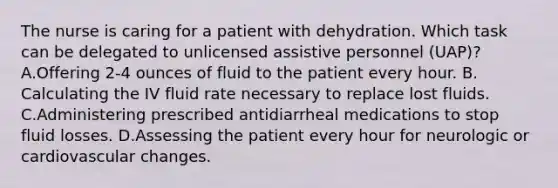 The nurse is caring for a patient with dehydration. Which task can be delegated to unlicensed assistive personnel (UAP)? A.Offering 2-4 ounces of fluid to the patient every hour. B. Calculating the IV fluid rate necessary to replace lost fluids. C.Administering prescribed antidiarrheal medications to stop fluid losses. D.Assessing the patient every hour for neurologic or cardiovascular changes.