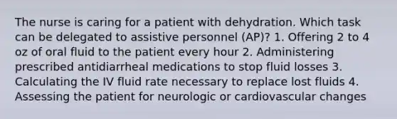 The nurse is caring for a patient with dehydration. Which task can be delegated to assistive personnel (AP)? 1. Offering 2 to 4 oz of oral fluid to the patient every hour 2. Administering prescribed antidiarrheal medications to stop fluid losses 3. Calculating the IV fluid rate necessary to replace lost fluids 4. Assessing the patient for neurologic or cardiovascular changes