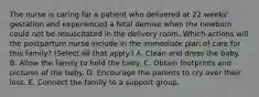 The nurse is caring for a patient who delivered at 22 weeks' gestation and experienced a fetal demise when the newborn could not be resuscitated in the delivery room. Which actions will the postpartum nurse include in the immediate plan of care for this family? (Select all that apply.) A. Clean and dress the baby. B. Allow the family to hold the baby. C. Obtain footprints and pictures of the baby. D. Encourage the parents to cry over their loss. E. Connect the family to a support group.