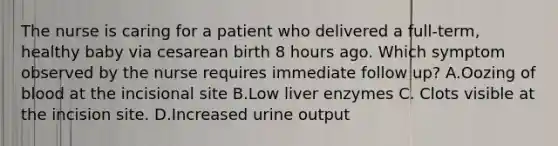 The nurse is caring for a patient who delivered a full-term, healthy baby via cesarean birth 8 hours ago. Which symptom observed by the nurse requires immediate follow up? A.Oozing of blood at the incisional site B.Low liver enzymes C. Clots visible at the incision site. D.Increased urine output