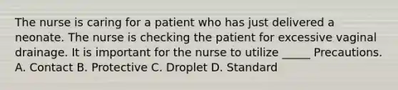 The nurse is caring for a patient who has just delivered a neonate. The nurse is checking the patient for excessive vaginal drainage. It is important for the nurse to utilize _____ Precautions. A. Contact B. Protective C. Droplet D. Standard