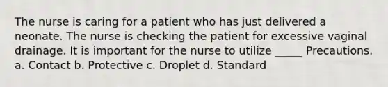 The nurse is caring for a patient who has just delivered a neonate. The nurse is checking the patient for excessive vaginal drainage. It is important for the nurse to utilize _____ Precautions. a. Contact b. Protective c. Droplet d. Standard