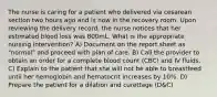 The nurse is caring for a patient who delivered via cesarean section two hours ago and is now in the recovery room. Upon reviewing the delivery record, the nurse notices that her estimated blood loss was 800mL. What is the appropriate nursing intervention? A) Document on the report sheet as "normal" and proceed with plan of care. B) Call the provider to obtain an order for a complete blood count (CBC) and IV fluids. C) Explain to the patient that she will not be able to breastfeed until her hemoglobin and hematocrit increases by 10%. D) Prepare the patient for a dilation and curettage (D&C)