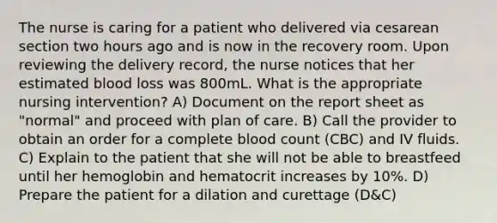 The nurse is caring for a patient who delivered via cesarean section two hours ago and is now in the recovery room. Upon reviewing the delivery record, the nurse notices that her estimated blood loss was 800mL. What is the appropriate nursing intervention? A) Document on the report sheet as "normal" and proceed with plan of care. B) Call the provider to obtain an order for a complete blood count (CBC) and IV fluids. C) Explain to the patient that she will not be able to breastfeed until her hemoglobin and hematocrit increases by 10%. D) Prepare the patient for a dilation and curettage (D&C)