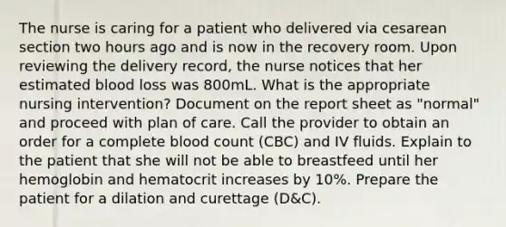 The nurse is caring for a patient who delivered via cesarean section two hours ago and is now in the recovery room. Upon reviewing the delivery record, the nurse notices that her estimated blood loss was 800mL. What is the appropriate nursing intervention? Document on the report sheet as "normal" and proceed with plan of care. Call the provider to obtain an order for a complete blood count (CBC) and IV fluids. Explain to the patient that she will not be able to breastfeed until her hemoglobin and hematocrit increases by 10%. Prepare the patient for a dilation and curettage (D&C).