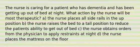 The nurse is caring for a patient who has dementia and has been getting up out of bed at night. What action by the nurse will be most therapeutic? a) the nurse places all side rails in the up position b) the nurse raises the bed to a tall position to reduce the patients ability to get out of bed c) the nurse obtains orders from the physician to apply restraints at night d) the nurse places the mattress on the floor