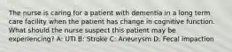 The nurse is caring for a patient with dementia in a long term care facility when the patient has change in cognitive function. What should the nurse suspect this patient may be experiencing? A: UTI B: Stroke C: Aneurysm D: Fecal impaction