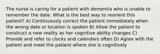 The nurse is caring for a patient with dementia who is unable to remember the date. What is the best way to reorient this patient? A) Continuously correct the patient immediately when the wrong date or location is spoken B) Allow the patient to construct a new reality as her cognitive ability changes C) Provide and refer to clocks and calendars often D) Agree with the patient and meet the patient where she is cognitively