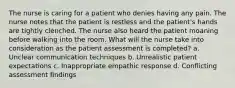 The nurse is caring for a patient who denies having any pain. The nurse notes that the patient is restless and the patient's hands are tightly clenched. The nurse also heard the patient moaning before walking into the room. What will the nurse take into consideration as the patient assessment is completed? a. Unclear communication techniques b. Unrealistic patient expectations c. Inappropriate empathic response d. Conflicting assessment findings