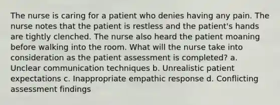 The nurse is caring for a patient who denies having any pain. The nurse notes that the patient is restless and the patient's hands are tightly clenched. The nurse also heard the patient moaning before walking into the room. What will the nurse take into consideration as the patient assessment is completed? a. Unclear communication techniques b. Unrealistic patient expectations c. Inappropriate empathic response d. Conflicting assessment findings