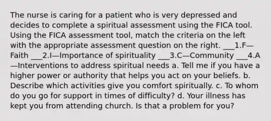 The nurse is caring for a patient who is very depressed and decides to complete a spiritual assessment using the FICA tool. Using the FICA assessment tool, match the criteria on the left with the appropriate assessment question on the right. ___1.F—Faith ___2.I—Importance of spirituality ___3.C—Community ___4.A—Interventions to address spiritual needs a. Tell me if you have a higher power or authority that helps you act on your beliefs. b. Describe which activities give you comfort spiritually. c. To whom do you go for support in times of difficulty? d. Your illness has kept you from attending church. Is that a problem for you?