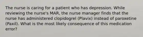 The nurse is caring for a patient who has depression. While reviewing the nurse's MAR, the nurse manager finds that the nurse has administered clopidogrel (Plavix) instead of paroxetine (Paxil). What is the most likely consequence of this medication error?