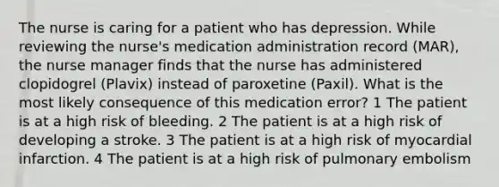 The nurse is caring for a patient who has depression. While reviewing the nurse's medication administration record (MAR), the nurse manager finds that the nurse has administered clopidogrel (Plavix) instead of paroxetine (Paxil). What is the most likely consequence of this medication error? 1 The patient is at a high risk of bleeding. 2 The patient is at a high risk of developing a stroke. 3 The patient is at a high risk of myocardial infarction. 4 The patient is at a high risk of pulmonary embolism