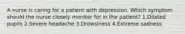 A nurse is caring for a patient with depression. Which symptom should the nurse closely monitor for in the patient? 1.Dilated pupils 2.Severe headache 3.Drowsiness 4.Extreme sadness