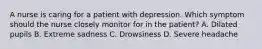 A nurse is caring for a patient with depression. Which symptom should the nurse closely monitor for in the patient? A. Dilated pupils B. Extreme sadness C. Drowsiness D. Severe headache