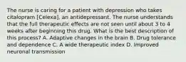 The nurse is caring for a patient with depression who takes citalopram [Celexa], an antidepressant. The nurse understands that the full therapeutic effects are not seen until about 3 to 4 weeks after beginning this drug. What is the best description of this process? A. Adaptive changes in the brain B. Drug tolerance and dependence C. A wide therapeutic index D. Improved neuronal transmission