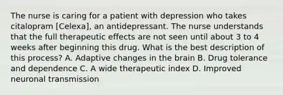 The nurse is caring for a patient with depression who takes citalopram [Celexa], an antidepressant. The nurse understands that the full therapeutic effects are not seen until about 3 to 4 weeks after beginning this drug. What is the best description of this process? A. Adaptive changes in the brain B. Drug tolerance and dependence C. A wide therapeutic index D. Improved neuronal transmission