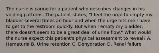 The nurse is caring for a patient who describes changes in his voiding patterns. The patient states, "I feel the urge to empty my bladder several times an hour and when the urge hits me I have to get to the restroom quickly. But when I empty my bladder, there doesn't seem to be a great deal of urine flow." What would the nurse expect this patient's physical assessment to reveal? A. Hematuria B. Urine retention C. Dehydration D. Renal failure