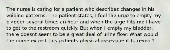 The nurse is caring for a patient who describes changes in his voiding patterns. The patient states, I feel the urge to empty my bladder several times an hour and when the urge hits me I have to get to the restroom quickly. But when I empty my bladder, there doesnt seem to be a great deal of urine flow. What would the nurse expect this patients physical assessment to reveal?