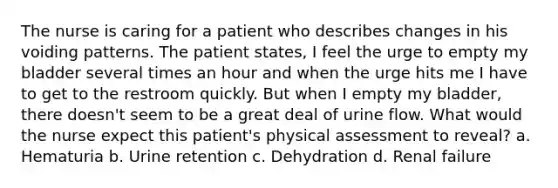 The nurse is caring for a patient who describes changes in his voiding patterns. The patient states, I feel the urge to empty my bladder several times an hour and when the urge hits me I have to get to the restroom quickly. But when I empty my bladder, there doesn't seem to be a great deal of urine flow. What would the nurse expect this patient's physical assessment to reveal? a. Hematuria b. Urine retention c. Dehydration d. Renal failure