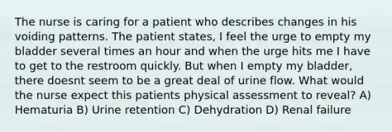 The nurse is caring for a patient who describes changes in his voiding patterns. The patient states, I feel the urge to empty my bladder several times an hour and when the urge hits me I have to get to the restroom quickly. But when I empty my bladder, there doesnt seem to be a great deal of urine flow. What would the nurse expect this patients physical assessment to reveal? A) Hematuria B) Urine retention C) Dehydration D) Renal failure