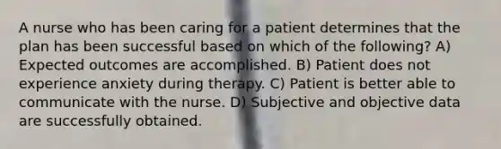 A nurse who has been caring for a patient determines that the plan has been successful based on which of the following? A) Expected outcomes are accomplished. B) Patient does not experience anxiety during therapy. C) Patient is better able to communicate with the nurse. D) Subjective and objective data are successfully obtained.