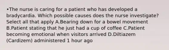 •The nurse is caring for a patient who has developed a bradycardia. Which possible causes does the nurse investigate? Select all that apply A.Bearing down for a bowel movement B.Patient stating that he just had a cup of coffee C.Patient becoming emotional when visitors arrived D.Diltiazem (Cardizem) administered 1 hour ago