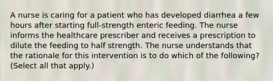 A nurse is caring for a patient who has developed diarrhea a few hours after starting full-strength enteric feeding. The nurse informs the healthcare prescriber and receives a prescription to dilute the feeding to half strength. The nurse understands that the rationale for this intervention is to do which of the following? (Select all that apply.)