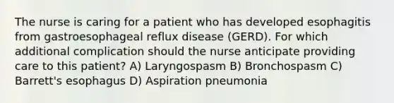 The nurse is caring for a patient who has developed esophagitis from gastroesophageal reflux disease (GERD). For which additional complication should the nurse anticipate providing care to this patient? A) Laryngospasm B) Bronchospasm C) Barrett's esophagus D) Aspiration pneumonia