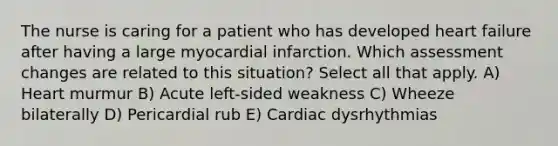 The nurse is caring for a patient who has developed heart failure after having a large myocardial infarction. Which assessment changes are related to this situation? Select all that apply. A) Heart murmur B) Acute left-sided weakness C) Wheeze bilaterally D) Pericardial rub E) Cardiac dysrhythmias