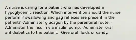 A nurse is caring for a patient who has developed a hypoglycemic reaction. Which intervention should the nurse perform if swallowing and gag reflexes are present in the patient? -Administer glucagon by the parenteral route. -Administer the insulin via insulin pump. -Administer oral antidiabetics to the patient. -Give oral fluids or candy.