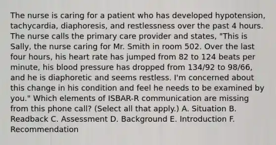 The nurse is caring for a patient who has developed hypotension, tachycardia, diaphoresis, and restlessness over the past 4 hours. The nurse calls the primary care provider and states, "This is Sally, the nurse caring for Mr. Smith in room 502. Over the last four hours, his heart rate has jumped from 82 to 124 beats per minute, his blood pressure has dropped from 134/92 to 98/66, and he is diaphoretic and seems restless. I'm concerned about this change in his condition and feel he needs to be examined by you." Which elements of ISBAR-R communication are missing from this phone call? (Select all that apply.) A. Situation B. Readback C. Assessment D. Background E. Introduction F. Recommendation