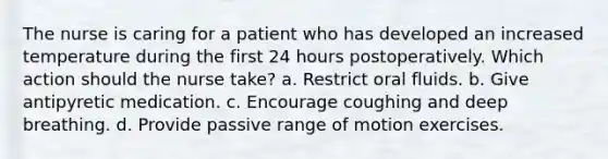 The nurse is caring for a patient who has developed an increased temperature during the first 24 hours postoperatively. Which action should the nurse take? a. Restrict oral fluids. b. Give antipyretic medication. c. Encourage coughing and deep breathing. d. Provide passive range of motion exercises.