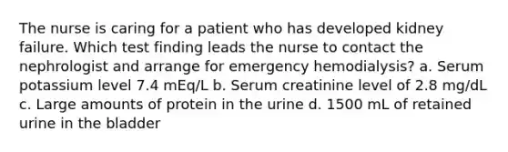 The nurse is caring for a patient who has developed kidney failure. Which test finding leads the nurse to contact the nephrologist and arrange for emergency hemodialysis? a. Serum potassium level 7.4 mEq/L b. Serum creatinine level of 2.8 mg/dL c. Large amounts of protein in the urine d. 1500 mL of retained urine in the bladder