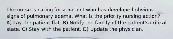 The nurse is caring for a patient who has developed obvious signs of pulmonary edema. What is the priority nursing action? A) Lay the patient flat. B) Notify the family of the patient's critical state. C) Stay with the patient. D) Update the physician.