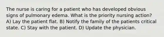 The nurse is caring for a patient who has developed obvious signs of pulmonary edema. What is the priority nursing action? A) Lay the patient flat. B) Notify the family of the patients critical state. C) Stay with the patient. D) Update the physician.