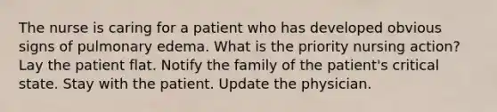 The nurse is caring for a patient who has developed obvious signs of pulmonary edema. What is the priority nursing action? Lay the patient flat. Notify the family of the patient's critical state. Stay with the patient. Update the physician.