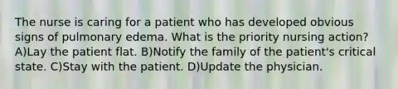 The nurse is caring for a patient who has developed obvious signs of pulmonary edema. What is the priority nursing action? A)Lay the patient flat. B)Notify the family of the patient's critical state. C)Stay with the patient. D)Update the physician.