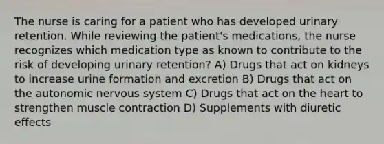 The nurse is caring for a patient who has developed urinary retention. While reviewing the patient's medications, the nurse recognizes which medication type as known to contribute to the risk of developing urinary retention? A) Drugs that act on kidneys to increase urine formation and excretion B) Drugs that act on the autonomic nervous system C) Drugs that act on the heart to strengthen muscle contraction D) Supplements with diuretic effects