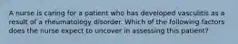 A nurse is caring for a patient who has developed vasculitis as a result of a rheumatology disorder. Which of the following factors does the nurse expect to uncover in assessing this patient?