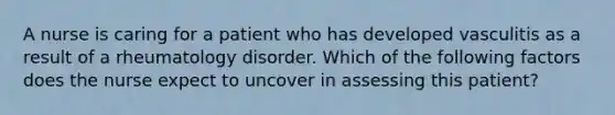 A nurse is caring for a patient who has developed vasculitis as a result of a rheumatology disorder. Which of the following factors does the nurse expect to uncover in assessing this patient?