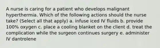 A nurse is caring for a patient who develops malignant hyperthermia. Which of the following actions should the nurse take? (Select all that apply) a. infuse iced IV fluids b. provide 100% oxygen c. place a cooling blanket on the client d. treat the complication while the surgeon continues surgery e. administer IV dantrolene