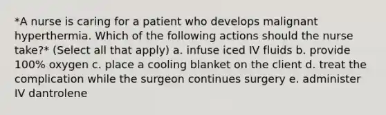 *A nurse is caring for a patient who develops malignant hyperthermia. Which of the following actions should the nurse take?* (Select all that apply) a. infuse iced IV fluids b. provide 100% oxygen c. place a cooling blanket on the client d. treat the complication while the surgeon continues surgery e. administer IV dantrolene