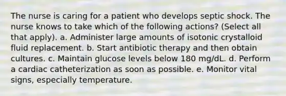 The nurse is caring for a patient who develops septic shock. The nurse knows to take which of the following actions? (Select all that apply). a. Administer large amounts of isotonic crystalloid fluid replacement. b. Start antibiotic therapy and then obtain cultures. c. Maintain glucose levels below 180 mg/dL. d. Perform a cardiac catheterization as soon as possible. e. Monitor vital signs, especially temperature.