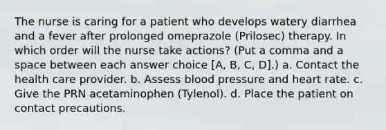 The nurse is caring for a patient who develops watery diarrhea and a fever after prolonged omeprazole (Prilosec) therapy. In which order will the nurse take actions? (Put a comma and a space between each answer choice [A, B, C, D].) a. Contact the health care provider. b. Assess blood pressure and heart rate. c. Give the PRN acetaminophen (Tylenol). d. Place the patient on contact precautions.