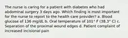 The nurse is caring for a patient with diabetes who had abdominal surgery 3 days ago. Which finding is most important for the nurse to report to the health care provider? a. Blood glucose of 136 mg/dL b. Oral temperature of 101° F (38.3° C) c. Separation of the proximal wound edges d. Patient complaint of increased incisional pain